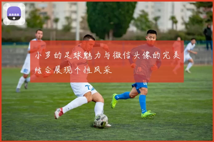 小罗的足球魅力与微信头像的完美结合展现个性风采