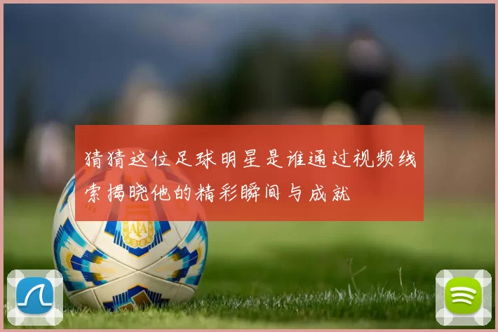 猜猜这位足球明星是谁通过视频线索揭晓他的精彩瞬间与成就