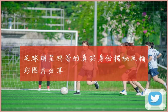 足球明星鸡哥的真实身份揭秘及精彩图片分享