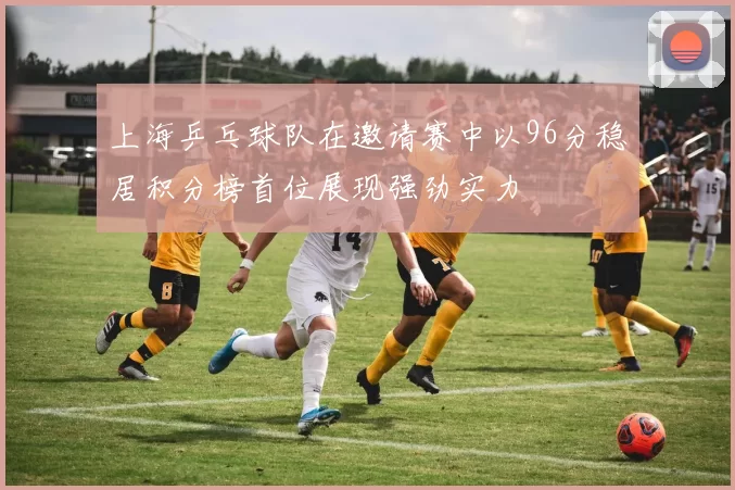 上海乒乓球队在邀请赛中以96分稳居积分榜首位展现强劲实力