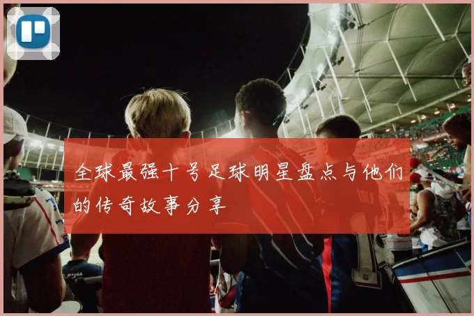 全球最强十号足球明星盘点与他们的传奇故事分享