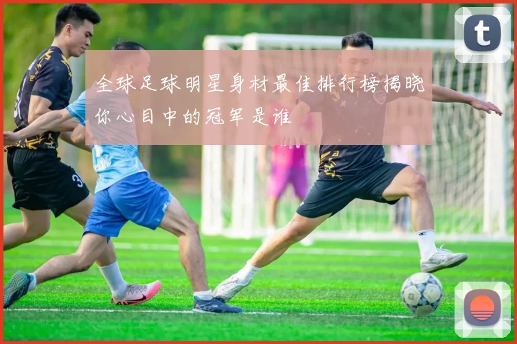 全球足球明星身材最佳排行榜揭晓你心目中的冠军是谁