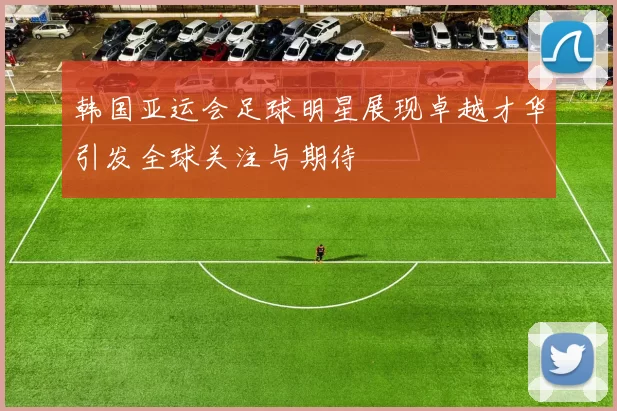 韩国亚运会足球明星展现卓越才华引发全球关注与期待