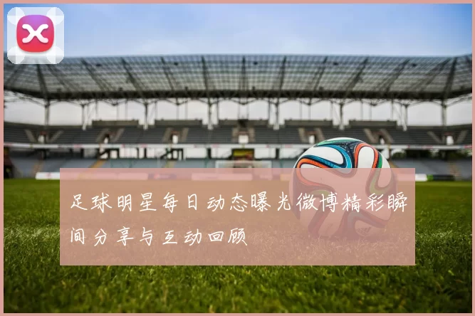 足球明星每日动态曝光微博精彩瞬间分享与互动回顾