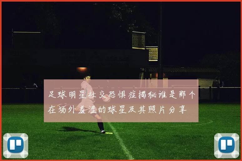 足球明星社交恐惧症揭秘谁是那个在场外羞涩的球星及其照片分享