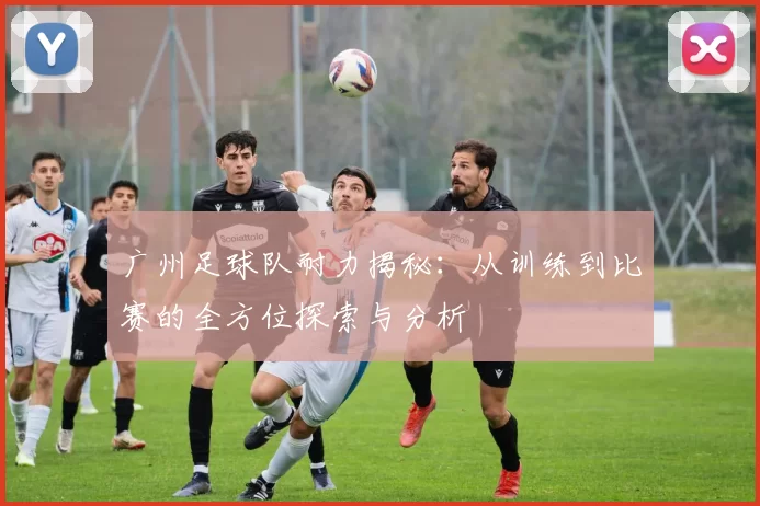 广州足球队耐力揭秘：从训练到比赛的全方位探索与分析