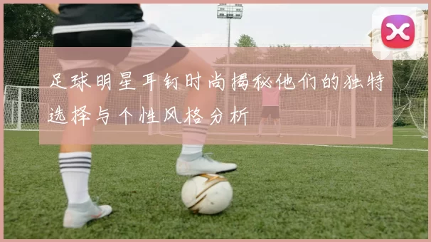 足球明星耳钉时尚揭秘他们的独特选择与个性风格分析