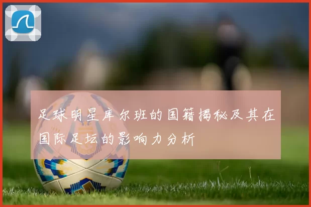 足球明星库尔班的国籍揭秘及其在国际足坛的影响力分析