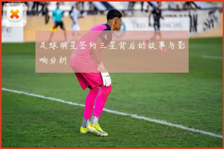 足球明星签约三星背后的故事与影响分析