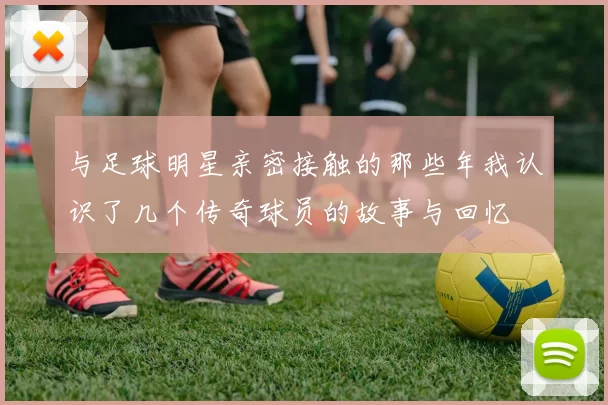 与足球明星亲密接触的那些年我认识了几个传奇球员的故事与回忆