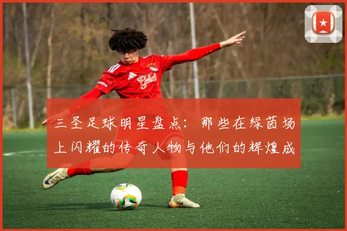 三圣足球明星盘点：那些在绿茵场上闪耀的传奇人物与他们的辉煌成就