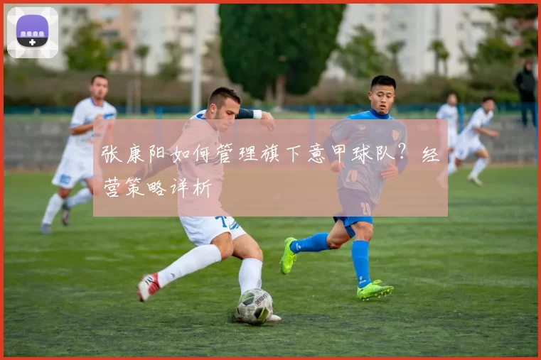 张康阳如何管理旗下意甲球队？经营策略详析