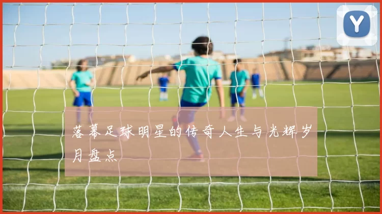 落幕足球明星的传奇人生与光辉岁月盘点