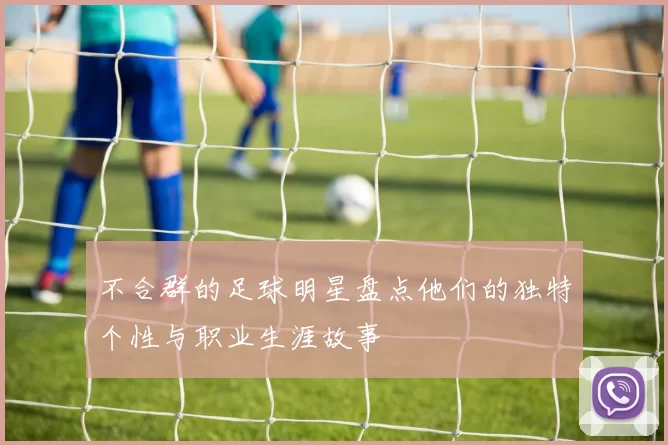 不合群的足球明星盘点他们的独特个性与职业生涯故事