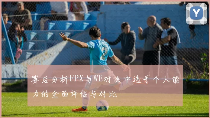 赛后分析FPX与WE对决中选手个人能力的全面评估与对比