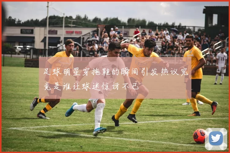 足球明星穿拖鞋的瞬间引发热议究竟是谁让球迷惊讶不已