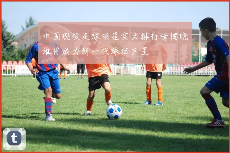 中国现役足球明星实力排行榜揭晓谁将成为新一代球坛巨星