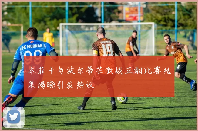 本菲卡与波尔蒂芒激战正酣比赛结果揭晓引发热议