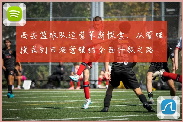 西安篮球队运营革新探索：从管理模式到市场营销的全面升级之路