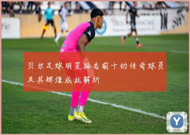 贝尔足球明星排名前十的传奇球员及其辉煌成就解析