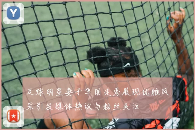 足球明星妻子华丽走秀展现优雅风采引发媒体热议与粉丝关注