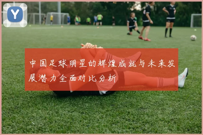 中国足球明星的辉煌成就与未来发展潜力全面对比分析