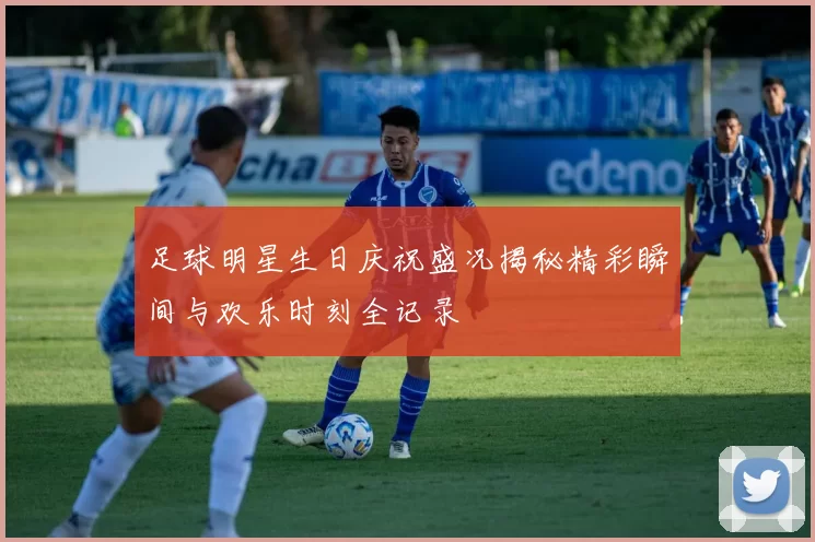 足球明星生日庆祝盛况揭秘精彩瞬间与欢乐时刻全记录