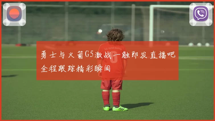 勇士与火箭G5激战一触即发直播吧全程跟踪精彩瞬间