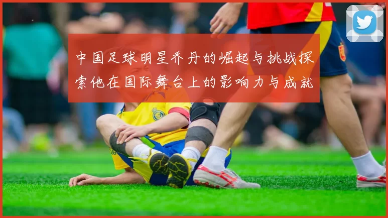 中国足球明星乔丹的崛起与挑战探索他在国际舞台上的影响力与成就