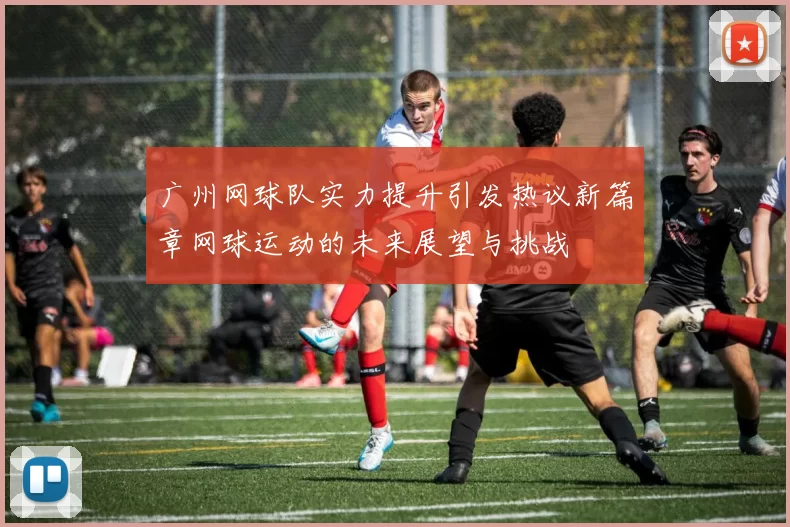广州网球队实力提升引发热议新篇章网球运动的未来展望与挑战