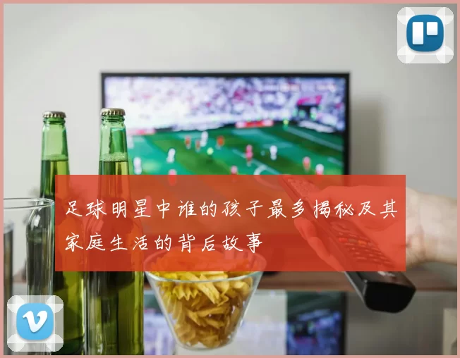 足球明星中谁的孩子最多揭秘及其家庭生活的背后故事