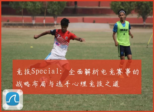 竞技Special：全面解析电竞赛事的战略布局与选手心理竞技之道