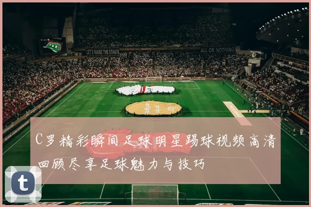 C罗精彩瞬间足球明星踢球视频高清回顾尽享足球魅力与技巧