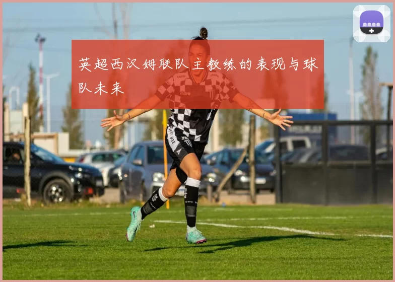 英超西汉姆联队主教练的表现与球队未来
