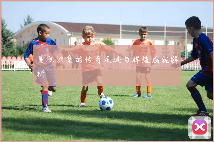 曼联沙皇的传奇足迹与辉煌成就解析