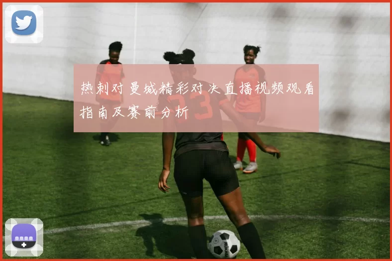 热刺对曼城精彩对决直播视频观看指南及赛前分析