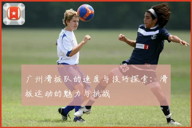 广州滑板队的速度与技巧探索：滑板运动的魅力与挑战