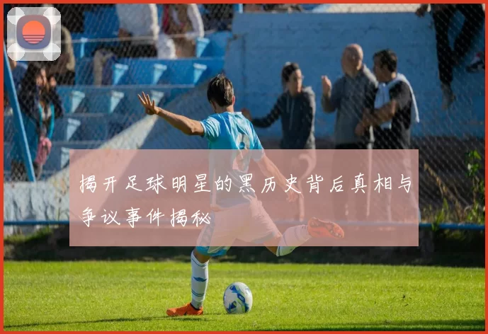揭开足球明星的黑历史背后真相与争议事件揭秘