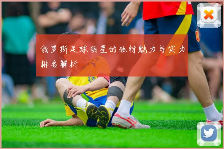 俄罗斯足球明星的独特魅力与实力排名解析