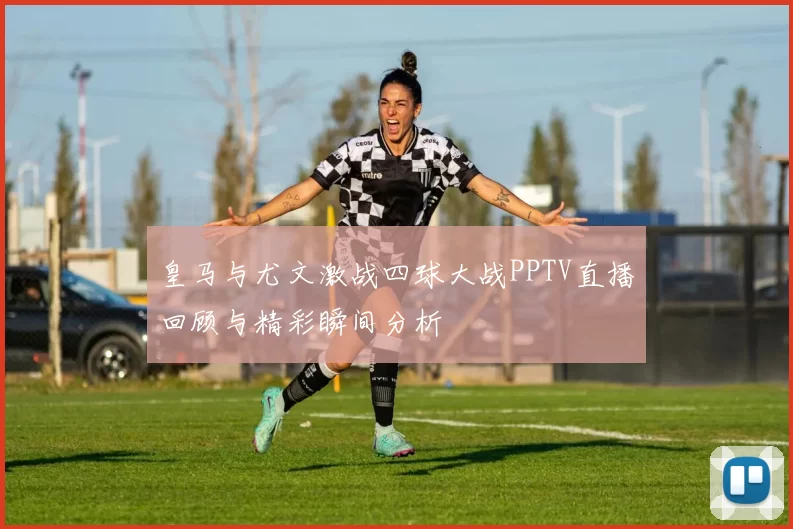 皇马与尤文激战四球大战PPTV直播回顾与精彩瞬间分析