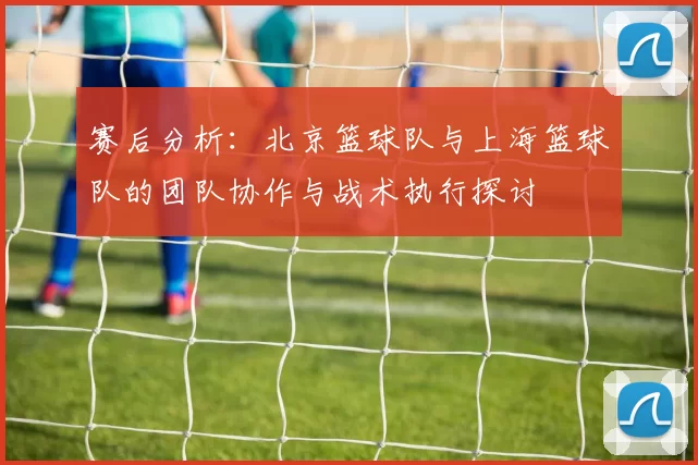 赛后分析：北京篮球队与上海篮球队的团队协作与战术执行探讨