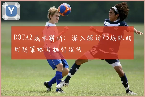 DOTA2战术解析：深入探讨V5战队的盯防策略与执行技巧