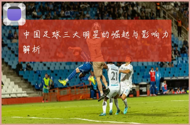 中国足球三大明星的崛起与影响力解析