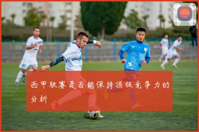 西甲联赛是否能保持顶级竞争力的分析