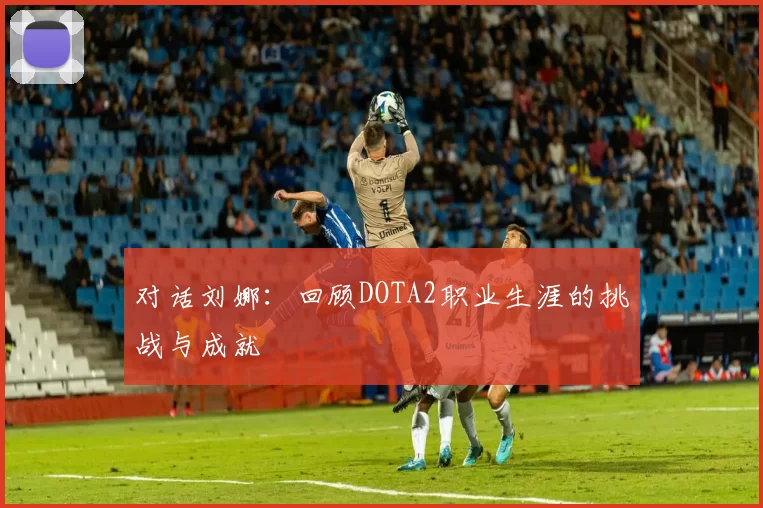 对话刘娜：回顾DOTA2职业生涯的挑战与成就