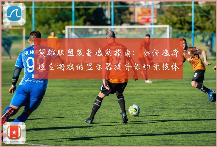 英雄联盟装备选购指南：如何选择适合游戏的显示器提升你的竞技体验