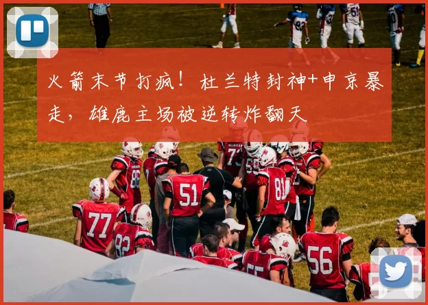火箭末节打疯！杜兰特封神+申京暴走，雄鹿主场被逆转炸翻天