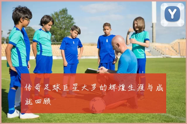 传奇足球巨星大罗的辉煌生涯与成就回顾