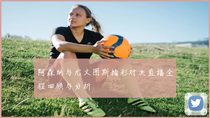阿森纳与尤文图斯精彩对决直播全程回顾与分析