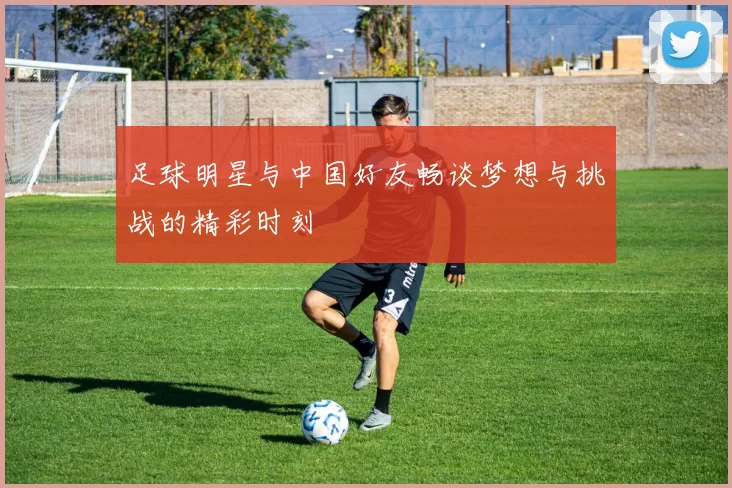 足球明星与中国好友畅谈梦想与挑战的精彩时刻